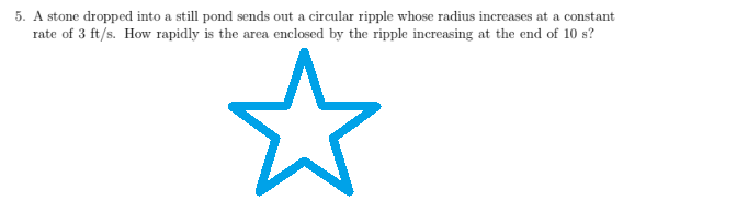 5. A stone dropped into a still pond sends out a circular ripple whose radius increases at a constant
rate of 3 ft/s. How rapidly is the area enclosed by the ripple increasing at the end of 10 s?
