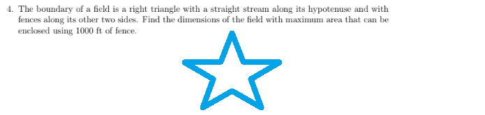 4. The boundary of a field is a right triangle with a straight stream along its hypotenuse and with
fences along its other two sides. Find the dimensions of the field with maximum area that can be
enclosed using 1000 ft of fence.