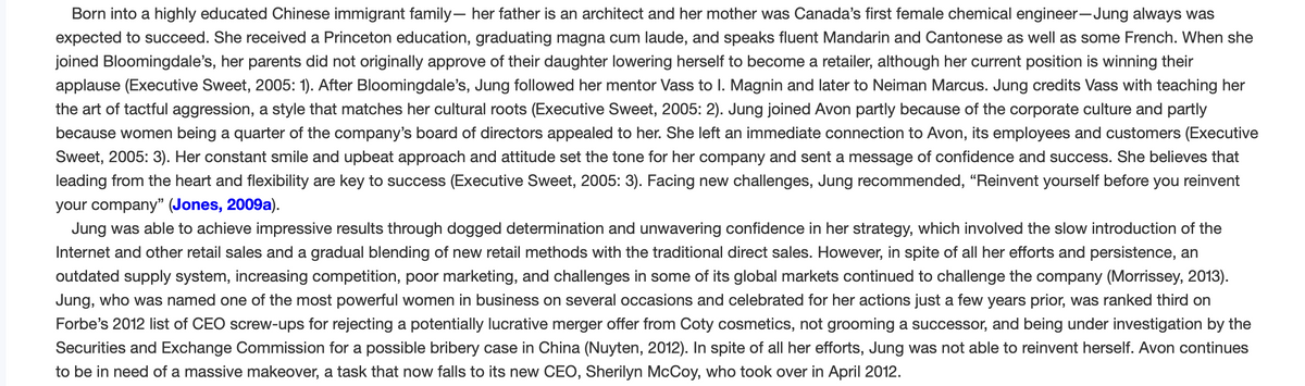 Born into a highly educated Chinese immigrant family- her father is an architect and her mother was Canada's first female chemical engineer-Jung always was
expected to succeed. She received a Princeton education, graduating magna cum laude, and speaks fluent Mandarin and Cantonese as well as some French. When she
joined Bloomingdale's, her parents did not originally approve of their daughter lowering herself to become a retailer, although her current position is winning their
applause (Executive Sweet, 2005: 1). After Bloomingdale's, Jung followed her mentor Vass to I. Magnin and later to Neiman Marcus. Jung credits Vass with teaching her
the art of tactful aggression, a style that matches her cultural roots (Executive Sweet, 2005: 2). Jung joined Avon partly because of the corporate culture and partly
because women being a quarter of the company's board of directors appealed to her. She left an immediate connection to Avon, its employees and customers (Executive
Sweet, 2005: 3). Her constant smile and upbeat approach and attitude set the tone for her company and sent a message of confidence and success. She believes that
leading from the heart and flexibility are key to success (Executive Sweet, 2005: 3). Facing new challenges, Jung recommended, "Reinvent yourself before you reinvent
your company" (Jones, 2009a).
Jung was able to achieve impressive results through dogged determination and unwavering confidence in her strategy, which involved the slow introduction of the
Internet and other retail sales and a gradual blending of new retail methods with the traditional direct sales. However, in spite of all her efforts and persistence, an
outdated supply system, increasing competition, poor marketing, and challenges in some of its global markets continued to challenge the company (Morrissey, 2013).
Jung, who was named one of the most powerful women in business on several occasions and celebrated for her actions just a few years prior, was ranked third on
Forbe's 2012 list of CEO screw-ups for rejecting a potentially lucrative merger offer from Coty cosmetics, not grooming a successor, and being under investigation by the
Securities and Exchange Commission for a possible bribery case in China (Nuyten, 2012). In spite of all her efforts, Jung was not able to reinvent herself. Avon continues
to be in need of a massive makeover, a task that now falls to its new CEO, Sherilyn McCoy, who took over in April 2012.
