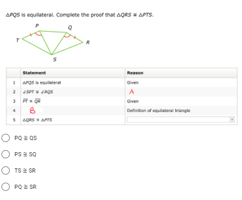 APQS is equilateral. Complete the proof that AQRS = APTS.
R
Statement
Reason
1 APQS is equilateral
Given
2 4SPT LROS
A
3
PT QR
Given
3
4
Definition of equlateral triangle
AQRS APTS
O PQ = QS
O PS = sQ
O TS E SR
O PQ = SR
