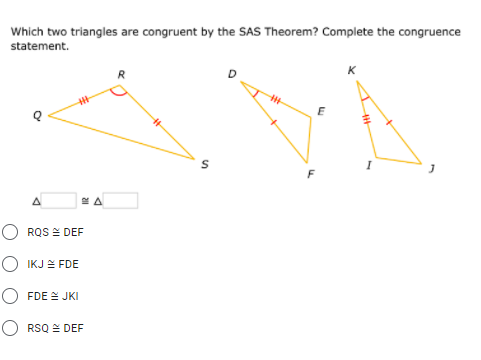 Which two triangles are congruent by the SAS Theorem? Complete the congruence
statement.
A
O RQS E DEF
O IKJ E FDE
○ FDE 스 JKI
O RSQ = DEF
