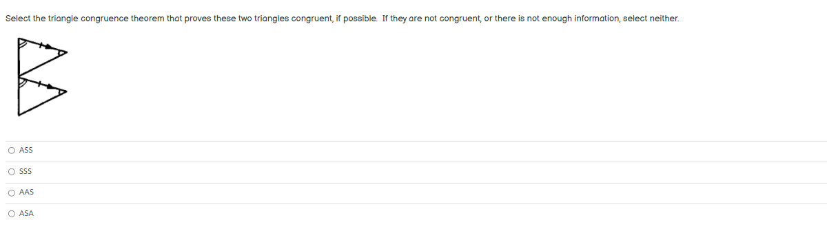 Select the triangle congruence theorem that proves these two triangles congruent, if possible. If they are not congruent, or there
not enough information, select neither.
O ASS
O sS
O AAS
O ASA
