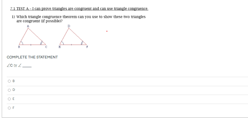 Z1 TEST A - I can prove triangles are congruent and can use triangle congruence.
1) Which triangle congruence theorem can you use to show these two triangles
are congruent (if possible)?
E
COMPLETE THE STATEMENT
B
O E
O F
