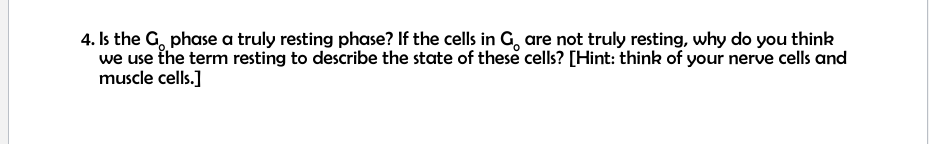 4. Is the G, phase a truly resting phase? If the cells in G, are not truly resting, why do you think
we use the term resting to describe the state of these cells? [Hint: think of your nerve cells and
muscle cells.]
