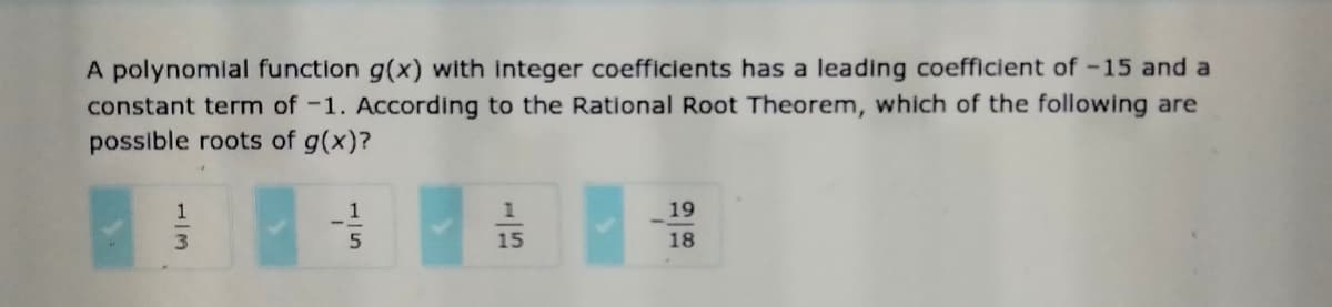 A polynomlal function g(x) with integer coefficients has a leading coefficient of -15 and a
constant term of -1. According to the Rational Root Theorem, which of the following are
possible roots of g(x)?
1
1
19
15
18
