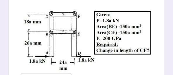 Given:
P=1.8a kN
Area(BE)=150a mm?
Area(CF)=150a mm?
18а mm
E=200 GPa
26а mm
Required:
Change in length of CF?
1.8a kN - 24a - 1.8a kN
mm
