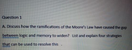 Question 1
A. Discuss how the ramifications of the Moore's Law have caused the gap
between logic and memory to widen? List and explain four strategies
that can be used to resolve this.
