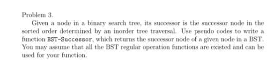 Problem 3.
Given a node in a binary search tree, its successor is the successor node in the
sorted order determined by an inorder tree traversal. Use pseudo codes to write a
function BST-Successor, which returns the successor node of a given node in a BST.
You may assume that all the BST regular operation functions are existed and can be
used for your function.

