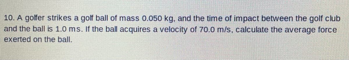 10. A golfer strikes a golf ball of mass 0.050 kg, and the time of impact between the golf club
and the ball is 1.0 ms. If the ball acquires a velocity of 70.0 m/s, calculate the average force
exerted on the ball.
