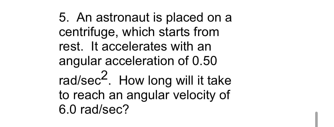 5. An astronaut is placed on a
centrifuge, which starts from
rest. It accelerates with an
angular acceleration of 0.50
rad/sec2. How long will it take
to reach an angular velocity of
6.0 rad/sec?
