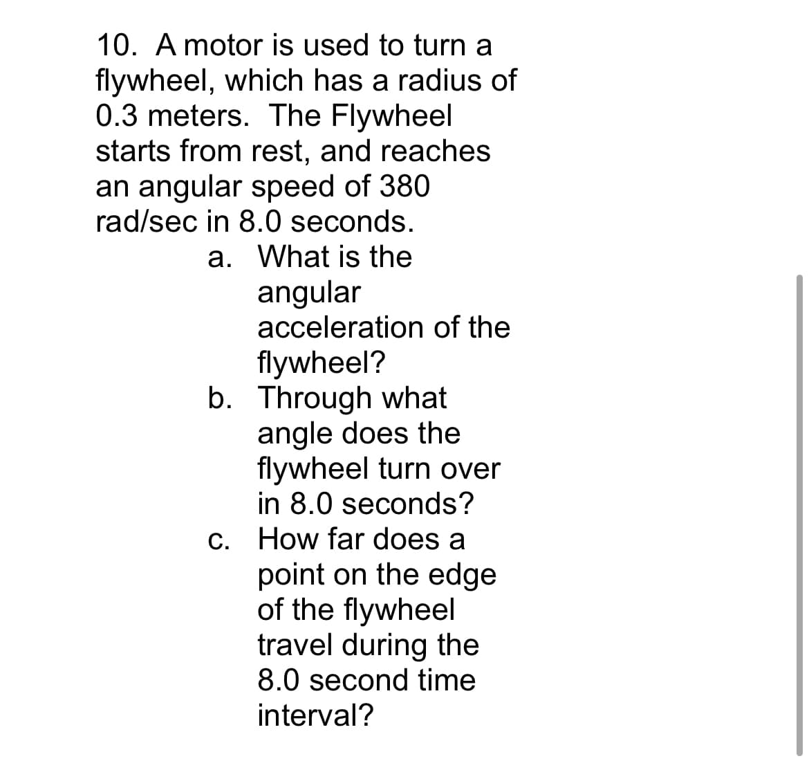 10. A motor is used to turn a
flywheel, which has a radius of
0.3 meters. The Flywheel
starts from rest, and reaches
an angular speed of 380
rad/sec in 8.0 seconds.
a. What is the
angular
acceleration of the
flywheel?
b. Through what
angle does the
flywheel turn over
in 8.0 seconds?
c. How far does a
point on the edge
of the flywheel
travel during the
8.0 second time
interval?
