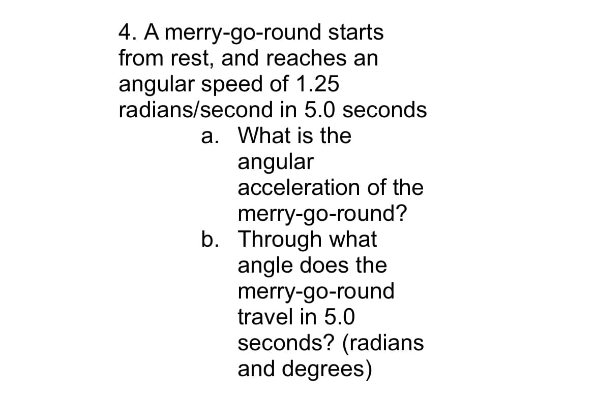 4. A merry-go-round starts
from rest, and reaches an
angular speed of 1.25
radians/second in 5.0 seconds
a. What is the
angular
acceleration of the
merry-go-round?
b. Through what
angle does the
merry-go-round
travel in 5.0
seconds? (radians
and degrees)
