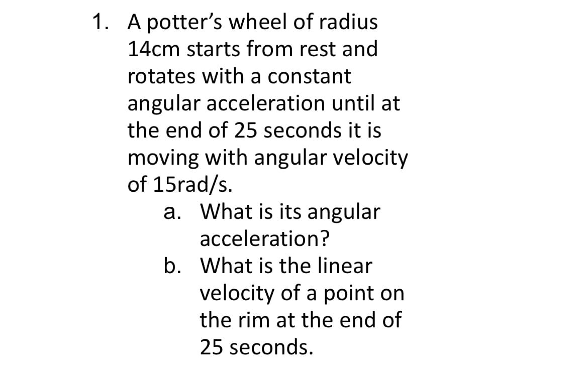 1. A potter's wheel of radius
14cm starts from rest and
rotates with a constant
angular acceleration until at
the end of 25 seconds it is
moving with angular velocity
of 15rad/s.
a. What is its angular
acceleration?
b. What is the linear
velocity of a point on
the rim at the end of
25 seconds.
