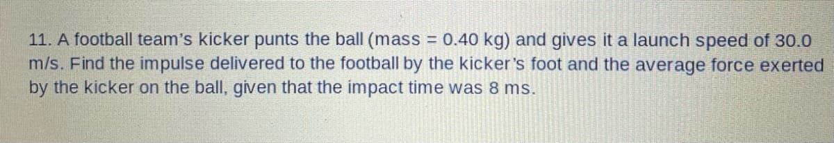 11. A football team's kicker punts the ball (mass = 0.40 kg) and gives it a launch speed of 30.0
m/s. Find the impulse delivered to the football by the kicker's foot and the average force exerted
by the kicker on the ball, given that the impact time was 8 ms.
