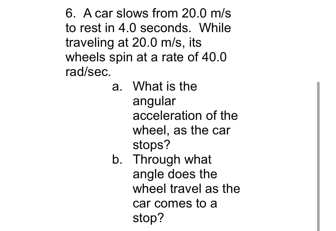 6. A car slows from 20.0 m/s
to rest in 4.0 seconds. While
traveling at 20.0 m/s, its
wheels spin at a rate of 40.0
rad/sec.
a. What is the
angular
acceleration of the
wheel, as the car
stops?
b. Through what
angle does the
wheel travel as the
car comes to a
stop?
