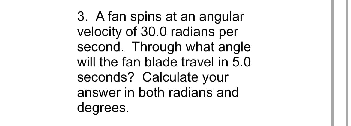 3. A fan spins at an angular
velocity of 30.0 radians per
second. Through what angle
will the fan blade travel in 5.0
seconds? Calculate your
answer in both radians and
degrees.
