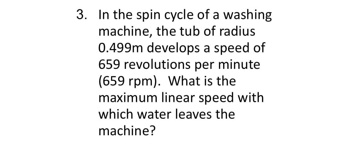 3. In the spin cycle of a washing
machine, the tub of radius
0.499m develops a speed of
659 revolutions per minute
(659 rpm). What is the
maximum linear speed with
which water leaves the
machine?
