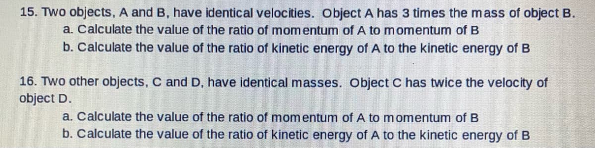 15. Two objects, A and B, have identical velocities. Object A has 3 times the mass of object B.
a. Calculate the value of the ratio of mom entum of A to momentum of B
b. Calculate the value of the ratio of kinetic energy of A to the kinetic energy of B
16. TWo other objects, C and D, have identical masses. Object C has twice the velocity of
object D.
a. Calculate the value of the ratio of momentum of A to momentum of B
b. Calculate the value of the ratio of kinetic energy of A to the kinetic energy of B
