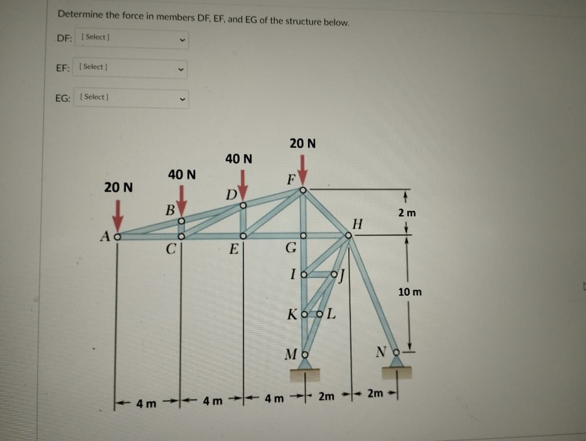 Determine the force in members DF, EF, and EG of the structure below.
DF: [Select )
EF: [Select]
EG: ( Select ]
20 N
40 N
40 N
F
20 N
D
В
2 m
H
C
E
G
10 m
KooL
Mo
No-
2m
+4 m
4m 2m
4 m
