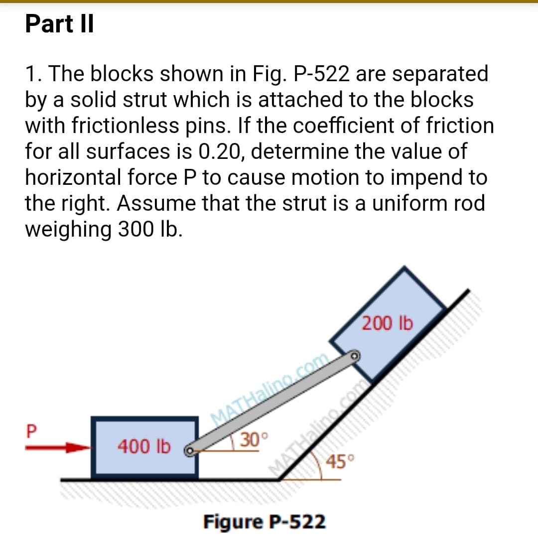 Part II
1. The blocks shown in Fig. P-522 are separated
by a solid strut which is attached to the blocks
with frictionless pins. If the coefficient of friction
for all surfaces is 0.20, determine the value of
horizontal force P to cause motion to impend to
the right. Assume that the strut is a uniform rod
weighing 300 Ib.
200 lb
_MATHalino.com
30°
400 lb
45°
Figure P-522
