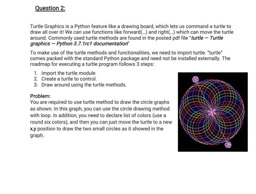 Question 2:
Turtle Graphics is a Python feature like a drawing board, which lets us command a turtle to
draw all over it! We can use functions like forward (...) and right(...) which can move the turtle
around. Commonly used turtle methods are found in the posted pdf file "turtle - Turtle
graphics - Python 3.7.1rc1 documentation"
To make use of the turtle methods and functionalities, we need to import turtle. "turtle"
comes packed with the standard Python package and need not be installed externally. The
roadmap for executing a turtle program follows 3 steps:
1. Import the turtle module
2. Create a turtle to control.
3. Draw around using the turtle methods.
Problem:
You are required to use turtle method to draw the circle graphs
as shown. In this graph, you can use the circle drawing method
with loop. In addition, you need to declare list of colors (use a
round six colors), and then you can just move the turtle to a new
x,y position to draw the two small circles as it showed in the
graph.