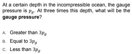 At a certain depth in the incompressible ocean, the gauge
pressure is pg. At three times this depth, what will be the
gauge pressure?
A. Greater than 3pg
B. Equal to 3pg
c. Less than 3pg