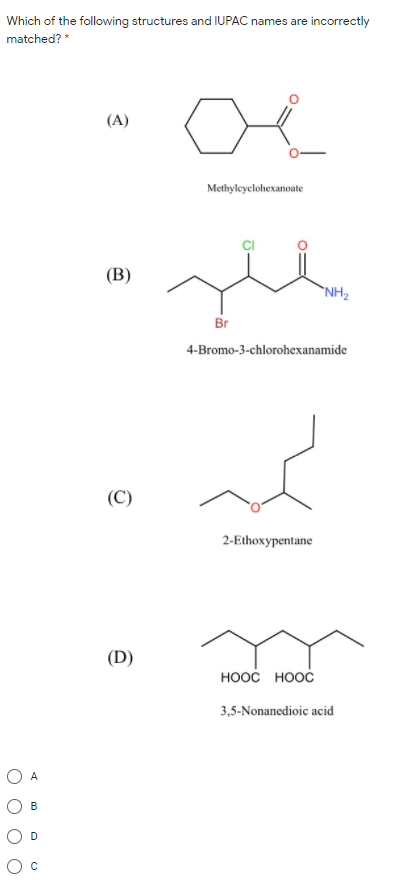 Which of the following structures and IUPAC names are incorrectly
matched? *
(A)
Methyleyclohexanoate
(В)
`NH2
Br
4-Bromo-3-chlorohexanamide
(C)
2-Ethoxypentane
(D)
ноос ноос
3,5-Nonanedioic acid
O A
B.
