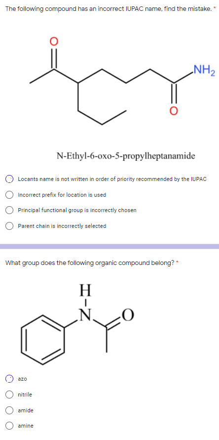 The following compound has an incorrect IUPAC name, find the mistake.
NH2
N-Ethyl-6-oxo-5-propylheptanamide
Locants name is not written in order of priority recommended by the IUPAC
Incorrect prefix for location is used
Principal functional group is incorrectly chosen
Parent chain is incorrectly selected
What group does the following organic compound belong? *
H
azo
nitrile
amide
amine
