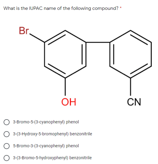 What is the IUPAC name of the following compound? *
Br.
OH
CN
3-Bromo-5-(3-cyanophenyl) phenol
O 3-(3-Hydroxy-5-bromophenyl) benzonitrile
O 5-Bromo-3-(3-cyanophenyl) phenol
O 3-(3-Bromo-5-hydroxyphenyl) benzonitrile
