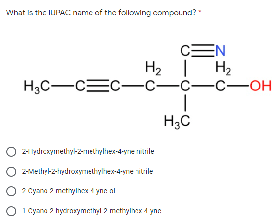 What is the IUPAC name of the following compound? *
CEN
H2 |
H2
H3C-CEC-C-C-C-OH
H3C
O 2-Hydroxymethyl-2-methylhex-4-yne nitrile
O 2-Methyl-2-hydroxymethylhex-4-yne nitrile
O 2-Cyano-2-methylhex-4-yne-ol
1-Cyano-2-hydroxymethyl-2-methylhex-4-yne
