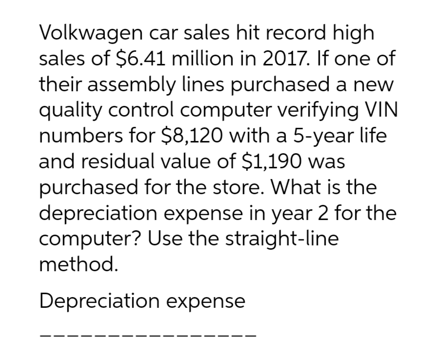 Volkwagen car sales hit record high
sales of $6.41 million in 2017. If one of
their assembly lines purchased a new
quality control computer verifying VIN
numbers for $8,120 with a 5-year life
and residual value of $1,190 was
purchased for the store. What is the
depreciation expense in year 2 for the
computer? Use the straight-line
method.
Depreciation expense
