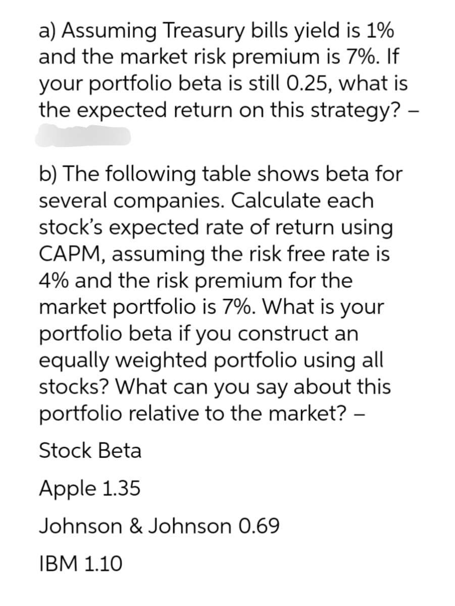 a) Assuming Treasury bills yield is 1%
and the market risk premium is 7%. If
your portfolio beta is still 0.25, what is
the expected return on this strategy? -
b) The following table shows beta for
several companies. Calculate each
stock's expected rate of return using
CAPM, assuming the risk free rate is
4% and the risk premium for the
market portfolio is 7%. What is your
portfolio beta if you construct an
equally weighted portfolio using all
stocks? What can you say about this
portfolio relative to the market? -
Stock Beta
Apple 1.35
Johnson & Johnson 0.69
IBM 1.10