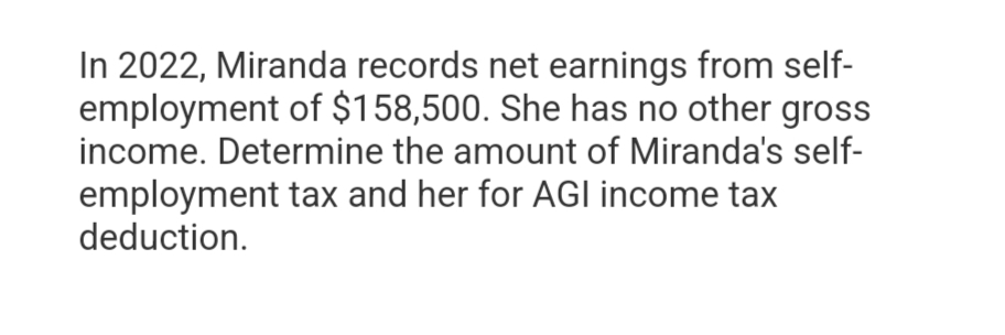 In 2022, Miranda records net earnings from self-
employment of $158,500. She has no other gross
income. Determine the amount of Miranda's self-
employment tax and her for AGI income tax
deduction.