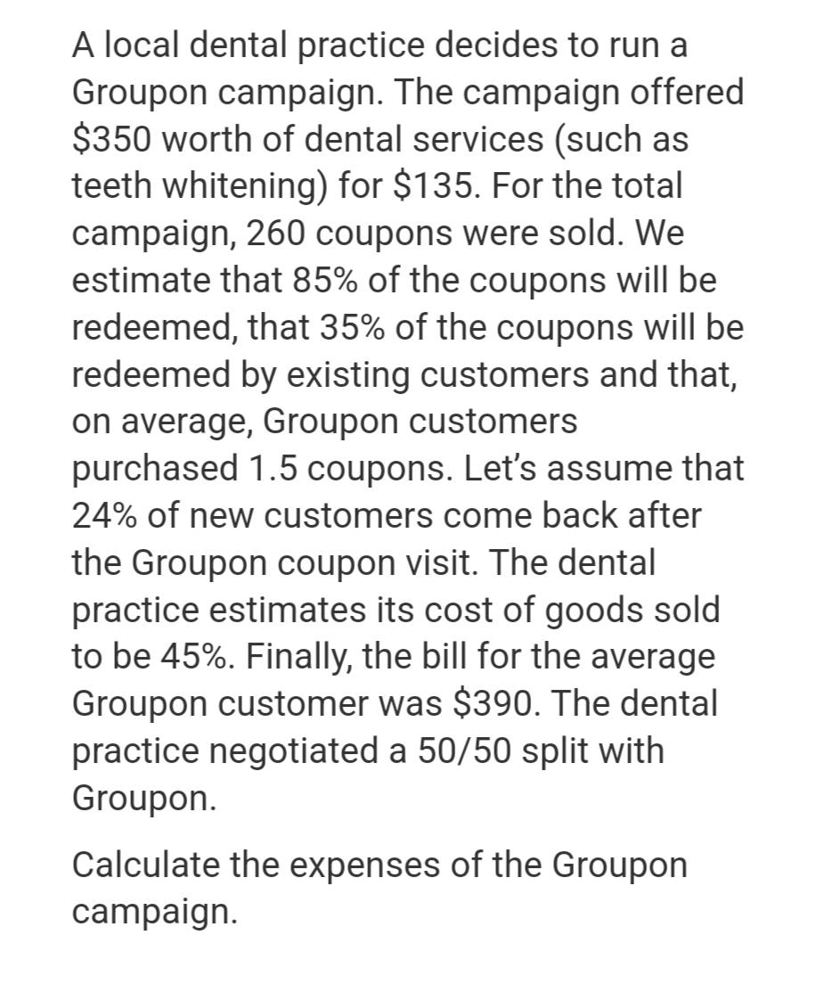 A local dental practice decides to run a
Groupon campaign. The campaign offered
$350 worth of dental services (such as
teeth whitening) for $135. For the total
campaign, 260 coupons were sold. We
estimate that 85% of the coupons will be
redeemed, that 35% of the coupons will be
redeemed by existing customers and that,
on average, Groupon customers
purchased 1.5 coupons. Let's assume that
24% of new customers come back after
the Groupon coupon visit. The dental
practice estimates its cost of goods sold
to be 45%. Finally, the bill for the average
Groupon customer was $390. The dental
practice negotiated a 50/50 split with
Groupon.
Calculate the expenses of the Groupon
campaign.