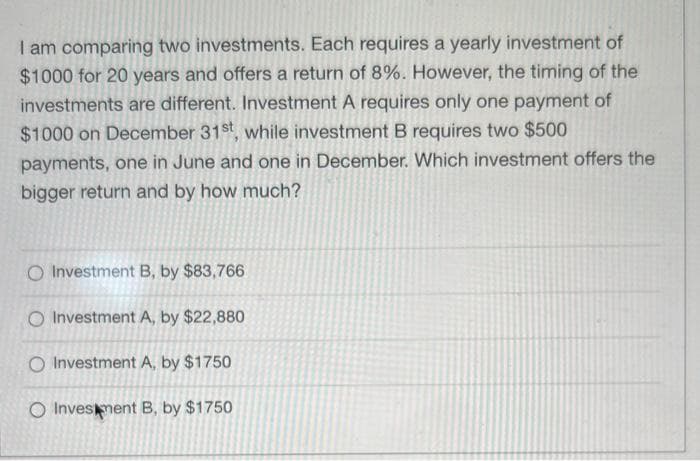 I am comparing two investments. Each requires a yearly investment of
$1000 for 20 years and offers a return of 8%. However, the timing of the
investments are different. Investment A requires only one payment of
$1000 on December 31st, while investment B requires two $500
payments, one in June and one in December. Which investment offers the
bigger return and by how much?
O Investment B, by $83,766
O Investment A, by $22,880
O Investment A, by $1750
O Investment B, by $1750
