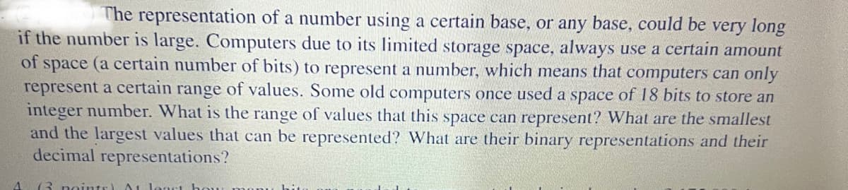 The representation of a number using a certain base, or any base, could be very long
if the number is large. Computers due to its limited storage space, always use a certain amount
of space (a certain number of bits) to represent a number, which means that computers can only
represent a certain range of values. Some old computers once used a space of 18 bits to store an
integer number. What is the range of values that this space can represent? What are the smallest
and the largest values that can be represented? What are their binary representations and their
decimal representations?
A (3 points) At least ha