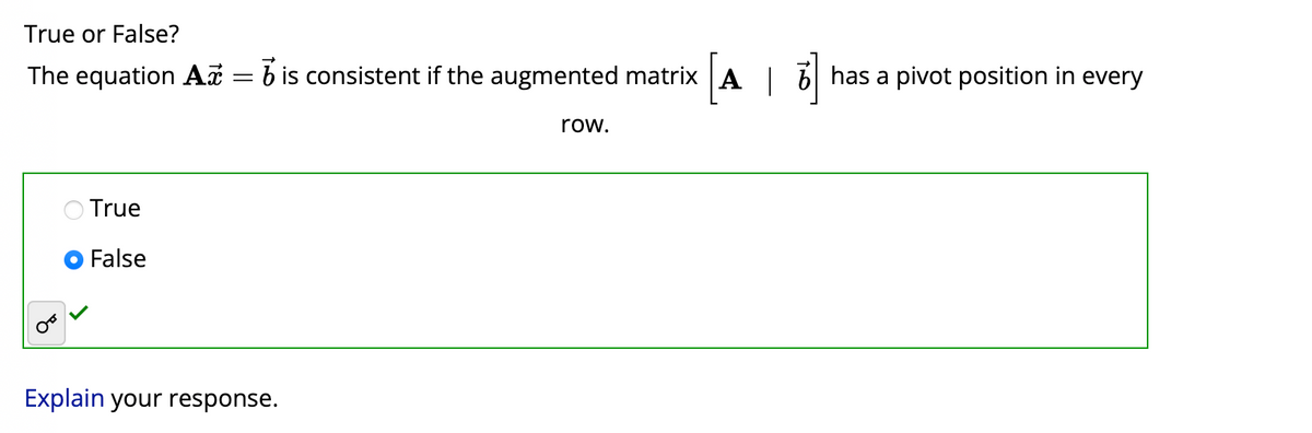 True or False?
The equation A = b is consistent if the augmented matrix [A|6] has a pivot position in every
True
False
Explain your response.
row.