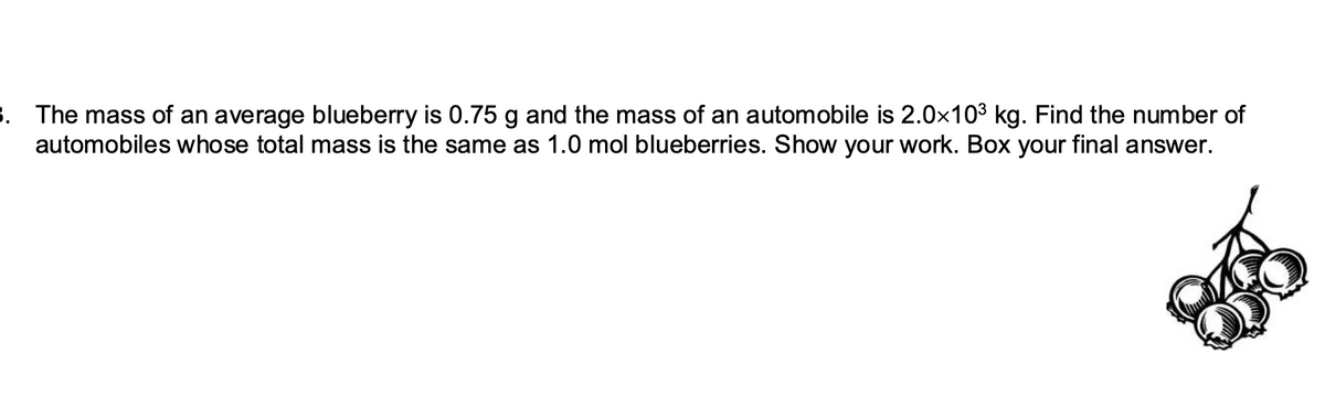 3. The mass of an average blueberry is 0.75 g and the mass of an automobile is 2.0×10³ kg. Find the number of
automobiles whose total mass is the same as 1.0 mol blueberries. Show your work. Box your final answer.