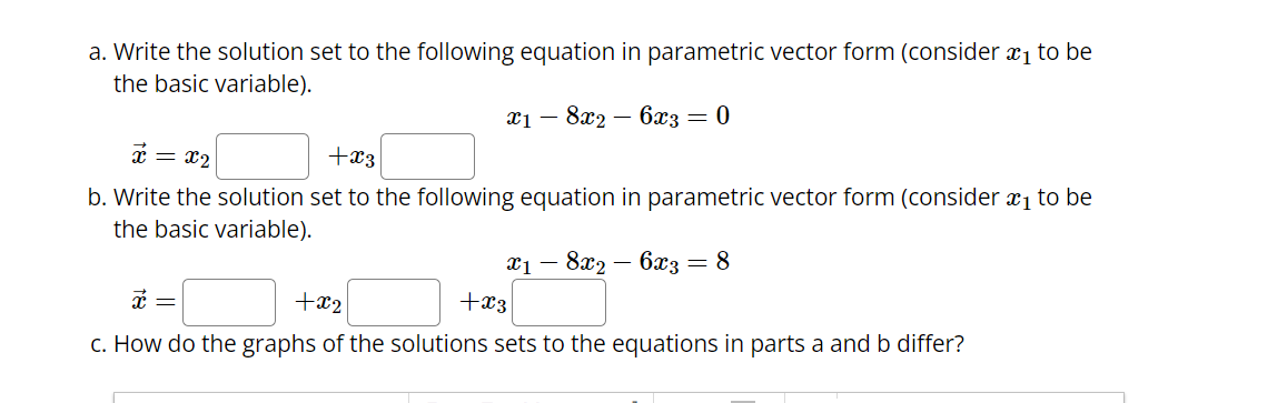 a. Write the solution set to the following equation in parametric vector form (consider ₁ to be
the basic variable).
x18x2 - 6x3 = 0
x = x₂
+x3
b. Write the solution set to the following equation in parametric vector form (consider ₁ to be
the basic variable).
6x3 = 8
x1 -
8x2
x =
+x2
+x3
c. How do the graphs of the solutions sets to the equations in parts a and b differ?