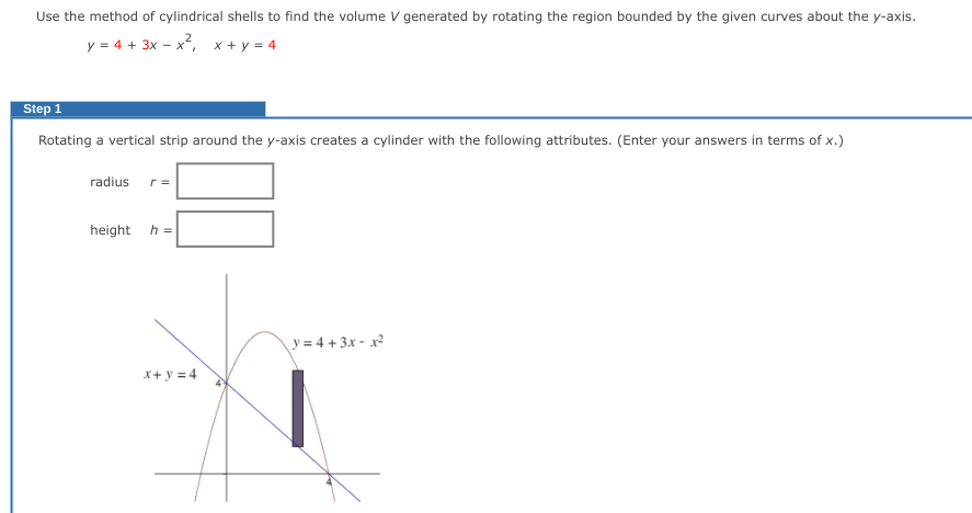 Use the method of cylindrical shells to find the volume V generated by rotating the region bounded by the given curves about the y-axis.
y = 4 + 3x - x², x + y = 4
Step 1
Rotating a vertical strip around the y-axis creates a cylinder with the following attributes. (Enter your answers in terms of x.)
radius r=
height
h =
y=4+3x-x²
x+y=4