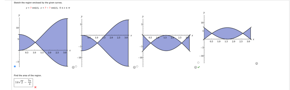 Sketch the region enclosed by the given curves.
10
y 7 cos(x), y = 7- 7 cos(x), 0 ≤ x ≤ π
0.5 1.0
1.5
2.0 2.5 3.0
-5
Find the area of the region.
77
14√2
3
X
5
X
-5
-10
00
1.0
2.5 2.0
2.5
3.0
-5
-10-
0.5
10 1.5
2.5
10
sk
-5
-10-
0.5
1.0
1.5
2.0
2.5 3.0
(