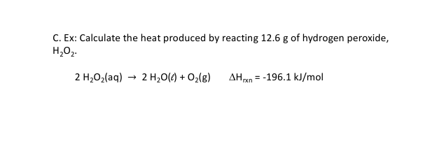 C. Ex: Calculate the heat produced by reacting 12.6 g of hydrogen peroxide,
H,02.
2 H2O2(aq) → 2 H20() + O2(g)
AHan = -196.1 kJ/mol
