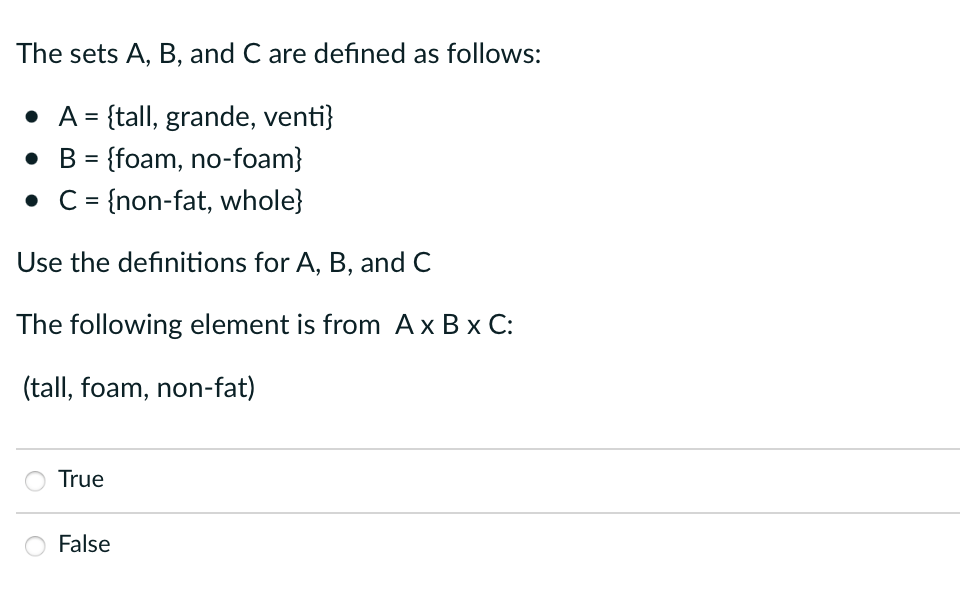 The sets A, B, and C are defined as follows:
• A = {tall, grande, venti}
• B = {foam, no-foam}
• C = {non-fat, whole}
Use the definitions for A, B, and C
The following element is from A x B x C:
(tall, foam, non-fat)
True
False