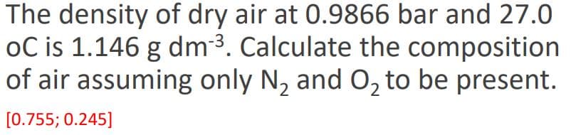The density of dry air at 0.9866 bar and 27.0
oC is 1.146 g dm3. Calculate the composition
of air assuming only N, and 0, to be present.
[0.755; 0.245]
