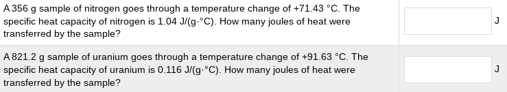 A 356 g sample of nitrogen goes through a temperature change of +71.43 °C. The
J
specific heat capacity of nitrogen is 1.04 J/(g.°C). How many joules of heat were
transferred by the sample?
A 821.2 g sample of uranium goes through a temperature change of +91.63 °C. The
specific heat capacity of uranium is 0.116 J/(g.°C). How many joules of heat were
transferred by the sample?
J
