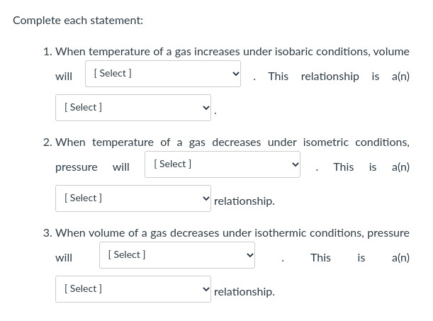 Complete each statement:
1. When temperature of a gas increases under isobaric conditions, volume
[ Select ]
This relationship is a(n)
will
[ Select ]
2. When temperature of a gas decreases under isometric conditions,
[ Select ]
This
is
a(n)
pressure will
[ Select ]
relationship.
3. When volume of a gas decreases under isothermic conditions, pressure
[ Select ]
a(n)
will
This
is
[ Select ]
relationship.
