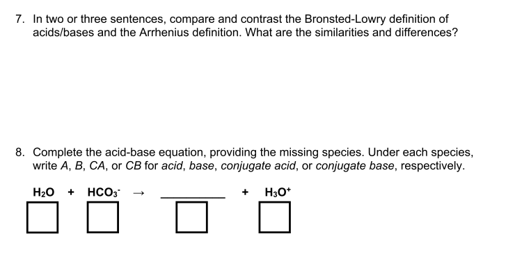 7. In two or three sentences, compare and contrast the Bronsted-Lowry definition of
acids/bases and the Arrhenius definition. What are the similarities and differences?
8. Complete the acid-base equation, providing the missing species. Under each species,
write A, B, CA, or CB for acid, base, conjugate acid, or conjugate base, respectively.
H20 + HCO3
+ H3O*
