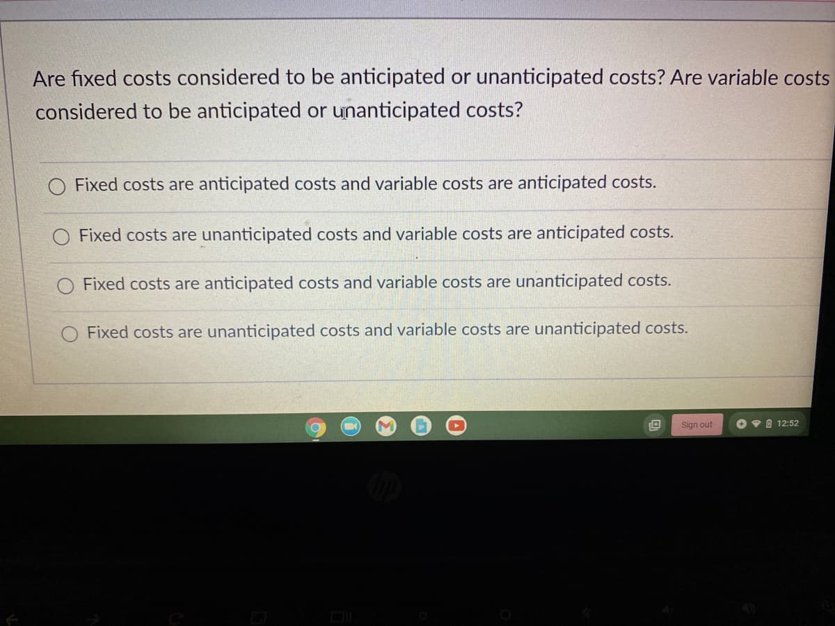 Are fixed costs considered to be anticipated or unanticipated costs? Are variable costs
considered to be anticipated or unanticipated costs?
O Fixed costs are anticipated costs and variable costs are anticipated costs.
Fixed costs are unanticipated costs and variable costs are anticipated costs.
O Fixed costs are anticipated costs and variable costs are unanticipated costs.
Fixed costs are unanticipated costs and variable costs are unanticipated costs.
O
Sign out
12:52