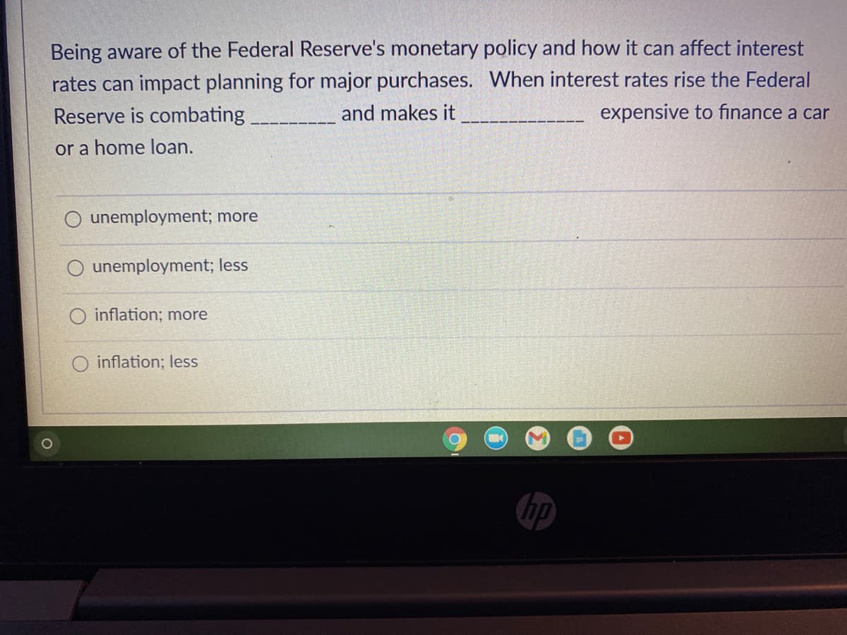 Being aware of the Federal Reserve's monetary policy and how it can affect interest
rates can impact planning for major purchases. When interest rates rise the Federal
Reserve is combating.
and makes it
expensive to finance a car
or a home loan.
unemployment; more
unemployment; less
inflation; more
inflation; less
O
O
hp