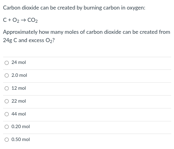 Carbon dioxide can be created by burning carbon in oxygen:
C+ O2 → CO2
Approximately how many moles of carbon dioxide can be created from
24g C and excess O2?
24 mol
O 2.0 mol
12 mol
O 22 mol
O 44 mol
O 0.20 mol
O 0.50 mol
